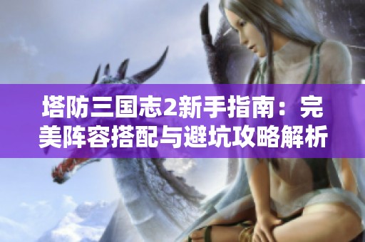 塔防三国志2新手指南：完美阵容搭配与避坑攻略解析