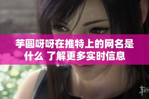 芋圆呀呀在推特上的网名是什么 了解更多实时信息