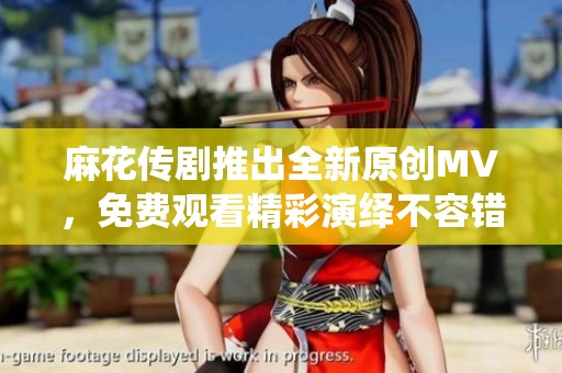 麻花传剧推出全新原创MV，免费观看精彩演绎不容错过
