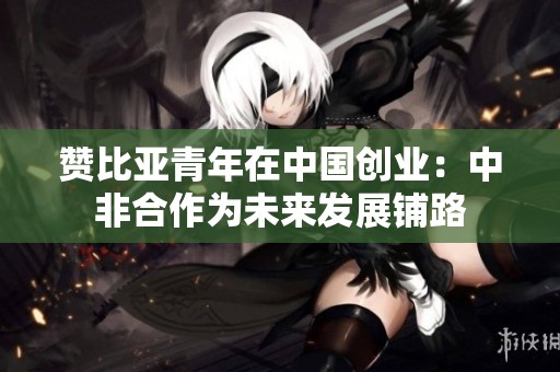 赞比亚青年在中国创业：中非合作为未来发展铺路