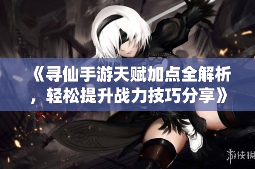《寻仙手游天赋加点全解析，轻松提升战力技巧分享》