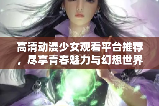 高清动漫少女观看平台推荐，尽享青春魅力与幻想世界