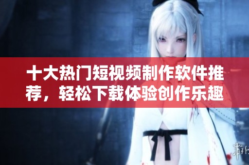 十大热门短视频制作软件推荐，轻松下载体验创作乐趣