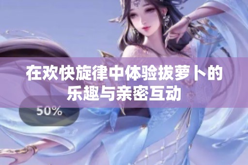 在欢快旋律中体验拔萝卜的乐趣与亲密互动