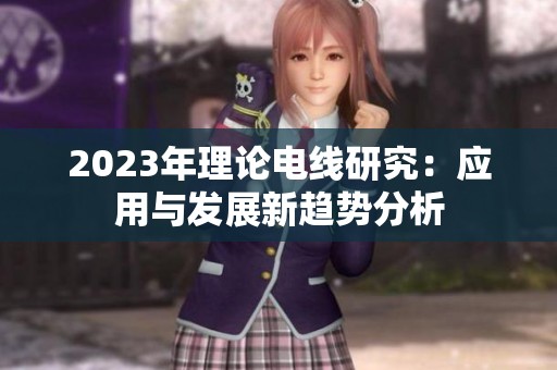 2023年理论电线研究：应用与发展新趋势分析