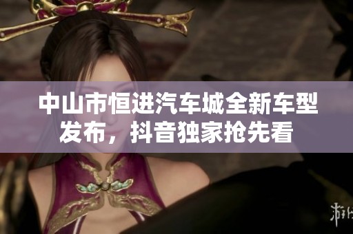 中山市恒进汽车城全新车型发布，抖音独家抢先看