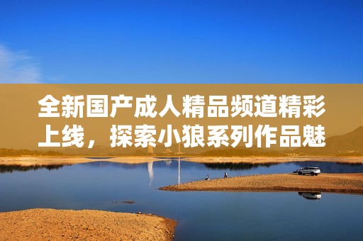 全新国产成人精品频道精彩上线，探索小狼系列作品魅力