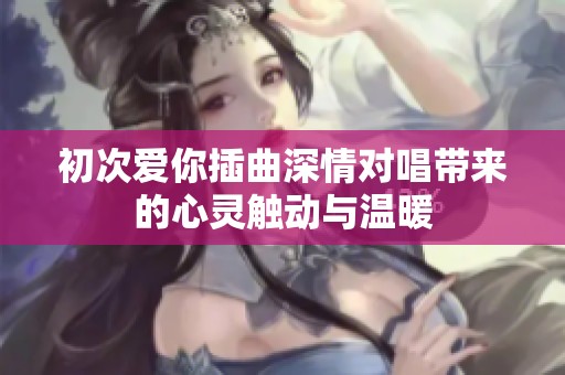 初次爱你插曲深情对唱带来的心灵触动与温暖
