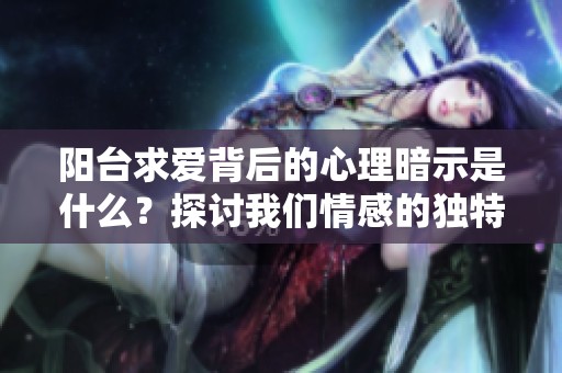 阳台求爱背后的心理暗示是什么？探讨我们情感的独特空间