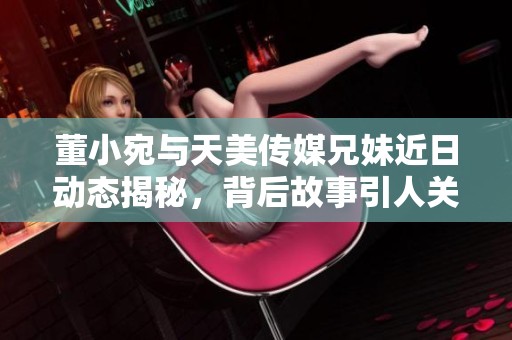 董小宛与天美传媒兄妹近日动态揭秘，背后故事引人关注