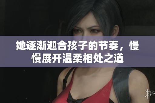 她逐渐迎合孩子的节奏，慢慢展开温柔相处之道