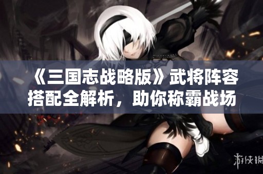 《三国志战略版》武将阵容搭配全解析，助你称霸战场秘诀揭秘