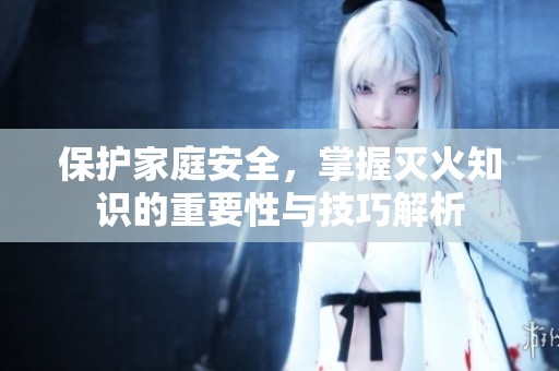 保护家庭安全，掌握灭火知识的重要性与技巧解析
