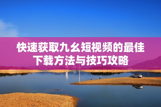 快速获取九幺短视频的最佳下载方法与技巧攻略