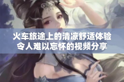 火车旅途上的清凉舒适体验令人难以忘怀的视频分享