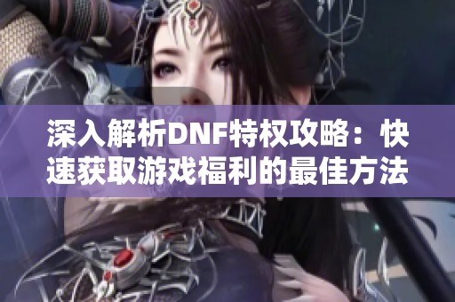 深入解析DNF特权攻略：快速获取游戏福利的最佳方法