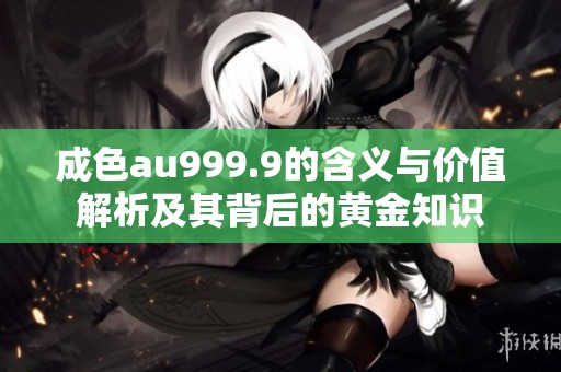 成色au999.9的含义与价值解析及其背后的黄金知识