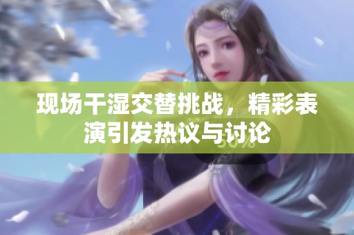 现场干湿交替挑战，精彩表演引发热议与讨论