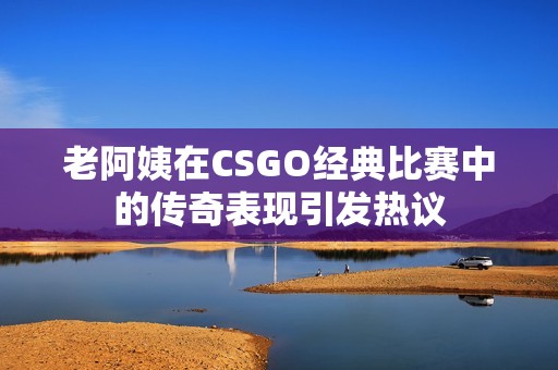 老阿姨在CSGO经典比赛中的传奇表现引发热议