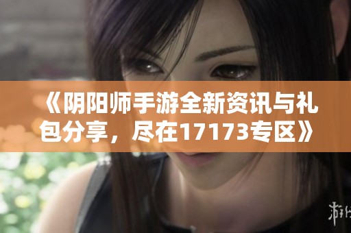 《阴阳师手游全新资讯与礼包分享，尽在17173专区》