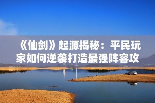 《仙剑》起源揭秘：平民玩家如何逆袭打造最强阵容攻略