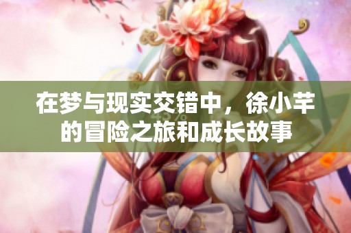 在梦与现实交错中，徐小芊的冒险之旅和成长故事