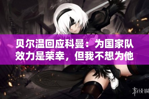 贝尔温回应科曼：为国家队效力是荣幸，但我不想为他出战
