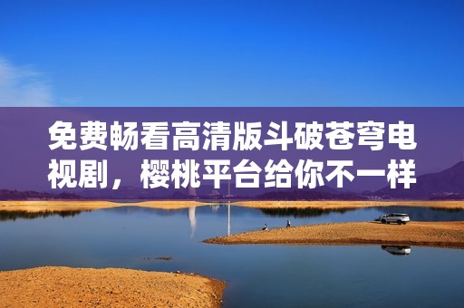 免费畅看高清版斗破苍穹电视剧，樱桃平台给你不一样的视觉体验