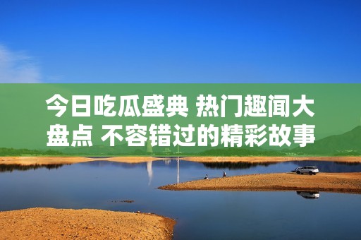 今日吃瓜盛典 热门趣闻大盘点 不容错过的精彩故事