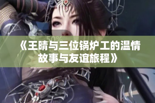 《王晴与三位锅炉工的温情故事与友谊旅程》