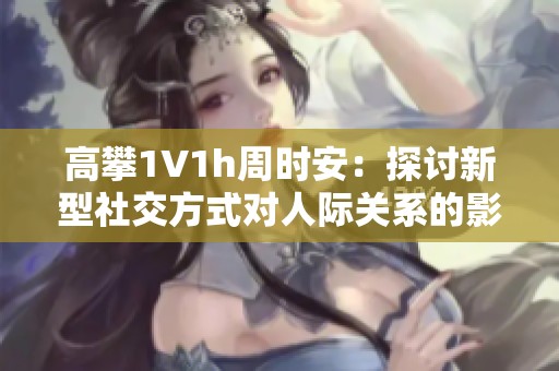 高攀1∨1h周时安：探讨新型社交方式对人际关系的影响