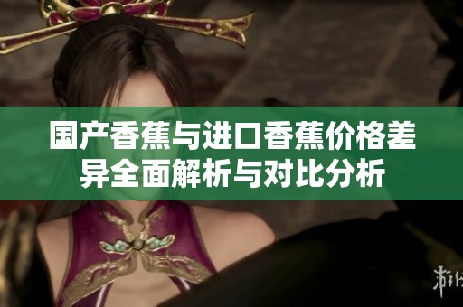 国产香蕉与进口香蕉价格差异全面解析与对比分析