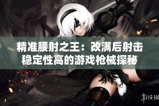 精准腰射之王：改满后射击稳定性高的游戏枪械探秘