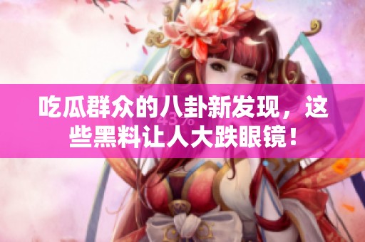 吃瓜群众的八卦新发现，这些黑料让人大跌眼镜！
