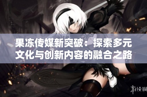 果冻传媒新突破：探索多元文化与创新内容的融合之路