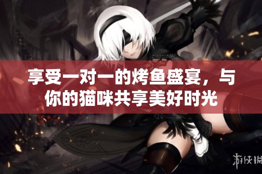 享受一对一的烤鱼盛宴，与你的猫咪共享美好时光