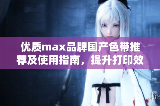 优质max品牌国产色带推荐及使用指南，提升打印效果