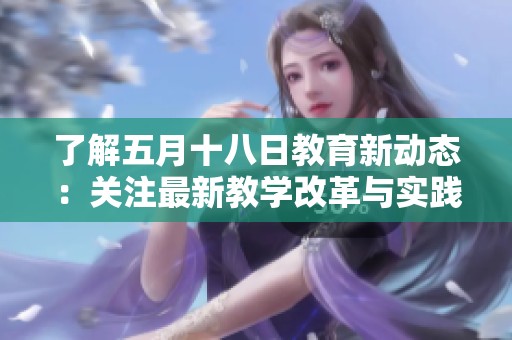 了解五月十八日教育新动态：关注最新教学改革与实践探索