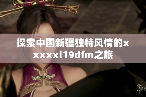 探索中国新疆独特风情的xxxxxl19dfm之旅