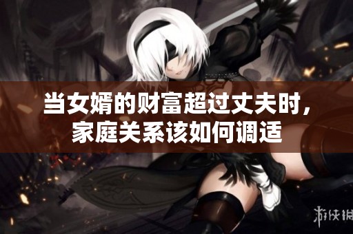当女婿的财富超过丈夫时，家庭关系该如何调适