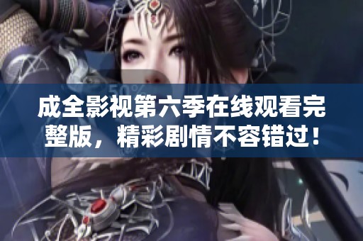 成全影视第六季在线观看完整版，精彩剧情不容错过！