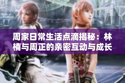 周家日常生活点滴揭秘：林楠与周正的亲密互动与成长故事