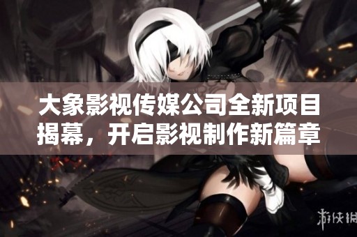 大象影视传媒公司全新项目揭幕，开启影视制作新篇章