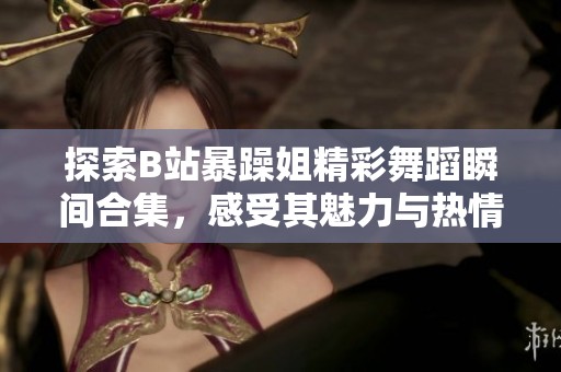探索B站暴躁姐精彩舞蹈瞬间合集，感受其魅力与热情