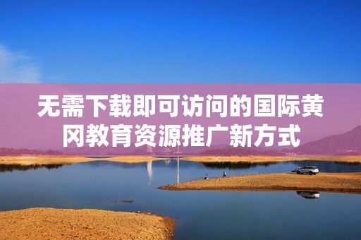 无需下载即可访问的国际黄冈教育资源推广新方式