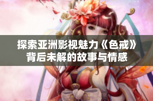 探索亚洲影视魅力《色戒》背后未解的故事与情感
