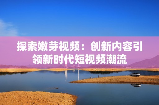 探索嫩芽视频：创新内容引领新时代短视频潮流