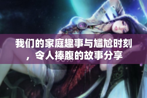 我们的家庭趣事与尴尬时刻，令人捧腹的故事分享