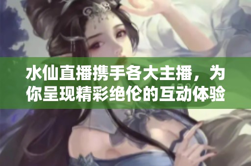 水仙直播携手各大主播，为你呈现精彩绝伦的互动体验