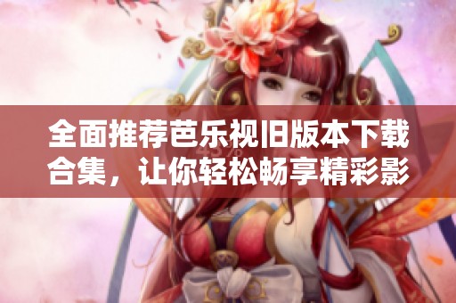 全面推荐芭乐视旧版本下载合集，让你轻松畅享精彩影音